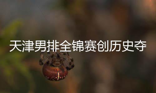 男排最明天津金桐江苏夺银跌幅显粤揽全锦历史 沪赛创